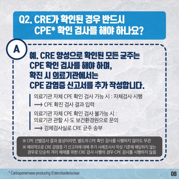 Q2. CRE가 확인된 경우 반드시 CPE* 확인 검사를 해야 하나요? * Carbapenemase-producing Enterobacteriaceae A 예. CRE 양성으로 확인된 모든 균주는CPE 확인 검사를 해야 하며, 확진 시 의료기관에서는 CPE 감염증 신고서를 추가 작성합니다. 의료기관 자체 CPE 확인 검사 가능 시 : 자체검사 시행 CPE 확진 검사 결과 입력 CPE 확진 검사 결과 입력의료기관 자체 CPE 확인 검사 불가능 시 : 의료기관 관할 시·도 보건환경원으로 문의 검체검사실로 CRE 균주 송부 ※ CPE 선별검사 결과 음성이라면, 별도의 CPE 확인 검사를 시행하지 않아도 무관 ※예외적으로 CRE 감염증 기 신고자에 대해 추가 사례조사서 작성 기준에 해당하지 않는 경우로 단순히 격리 해제를 위한 CRE 검사 시행의 경우 CPE 검사를 시행하지 않음